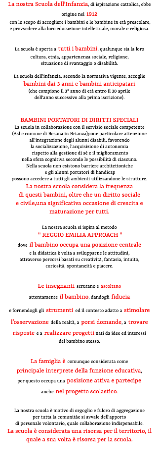 La nostra Scuola dell'Infanzia, di ispirazione cattolica, ebbe origine nel 1912 con lo scopo di accogliere i bambini e le bambine in età prescolare, e provvedere alla loro educazione intellettuale, morale e religiosa. La scuola è aperta a tutti i bambini, qualunque sia la loro cultura, etnia, appartenenza sociale, religione, situazione di svantaggio o disabilità. La scuola dell'infanzia, secondo la normativa vigente, accoglie bambini dai 3 anni e bambini anticipatari (che compiono il 3° anno di età entro il 30 aprile dell'anno successivo alla prima iscrizione). BAMBINI PORTATORI DI DIRITTI SPECIALI La scuola in collaborazione con il servizio sociale competente (Asl e comune di Besana in Brianza)pone particolare attenzione all'integrazione degli alunni disabili, favorendo la socializzazione, l'acquisizione di autonomia rispetto alla gestione di sè e il miglioramento nella sfera cognitiva secondo le possibilità di ciascuno. Nella scuola non esistono barriere architettoniche e gli alunni portatori di handicap possono accedere a tutti gli ambienti utilizzandone le strutture. La nostra scuola considera la frequenza di questi bambini, oltre che un diritto sociale e civile,una significativa occasione di crescita e maturazione per tutti. La nostra scuola si ispira al metodo " REGGIO EMILIA APPROACH " dove il bambino occupa una posizione centrale e la didattica è volta a svilupparne le attitudini, attraverso percorsi basati su creatività, fantasia, intuito, curiosità, spontaneità e piacere. Le insegnanti scrutano e ascoltano attentamente il bambino, dandogli fiducia e fornendogli gli strumenti ed il contesto adatto a stimolare l’osservazione della realtà, a porsi domande, a trovare risposte e a realizzare progetti nati da idee ed interessi del bambino stesso. La famiglia è comunque considerata come principale interprete della funzione educativa, per questo occupa una posizione attiva e partecipe anche nel progetto scolastico. La nostra scuola è motivo di orgoglio e fulcro di aggregazione per tutta la comunitàe si avvale dell'apporto di personale volontario, quale collaborazione indispensabile. La scuola è considerata una risorsa per il territorio, il quale a sua volta è risorsa per la scuola. 