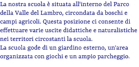 La nostra scuola è situata all'interno del Parco della Valle del Lambro, circondata da boschi e campi agricoli. Questa posizione ci consente di effettuare varie uscite didattiche e naturalistiche nei territori circostanti la scuola. La scuola gode di un giardino esterno, un'area organizzata con giochi e un ampio parcheggio.